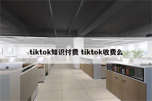 tiktok知识付费 tiktok收费么
