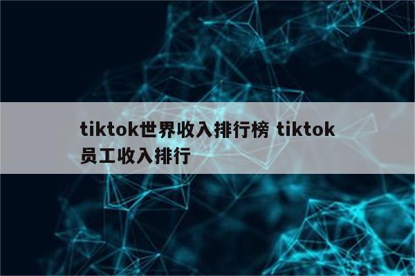 tiktok世界收入排行榜 tiktok员工收入排行