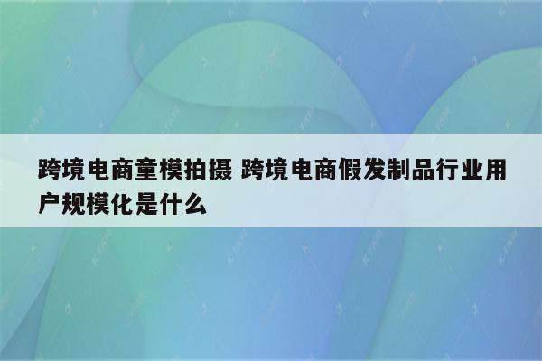 跨境电商童模拍摄 跨境电商假发制品行业用户规模化是什么