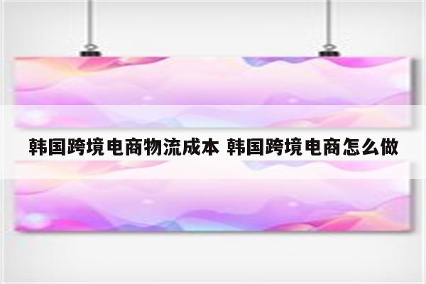韩国跨境电商物流成本 韩国跨境电商怎么做
