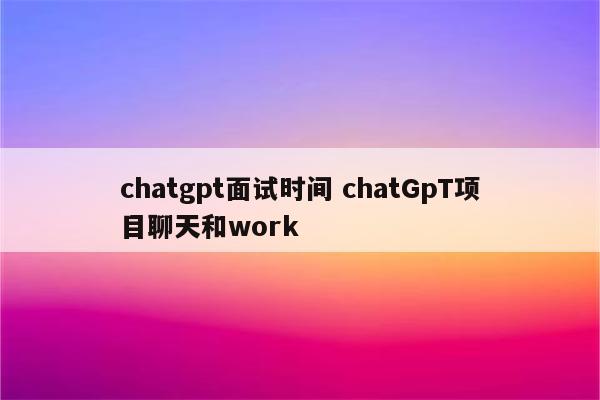 chatgpt面试时间 chatGpT项目聊天和work