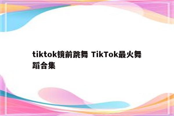 tiktok镜前跳舞 TikTok最火舞蹈合集