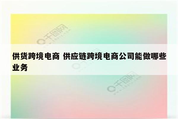 供货跨境电商 供应链跨境电商公司能做哪些业务