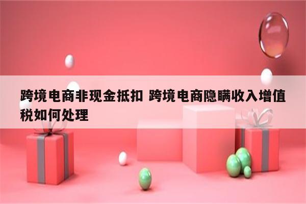跨境电商非现金抵扣 跨境电商隐瞒收入增值税如何处理