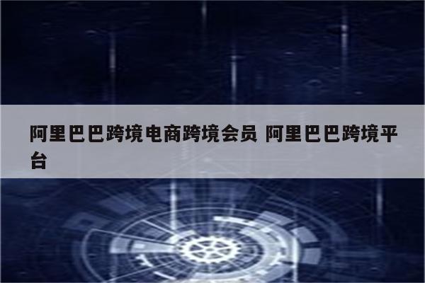 阿里巴巴跨境电商跨境会员 阿里巴巴跨境平台