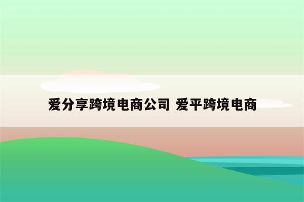 爱分享跨境电商公司 爱平跨境电商