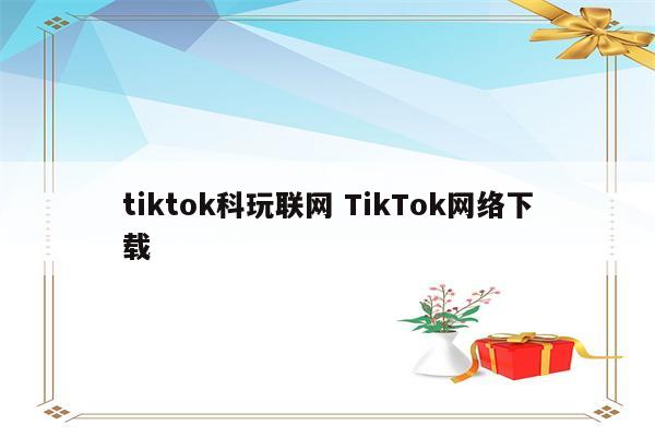tiktok科玩联网 TikTok网络下载