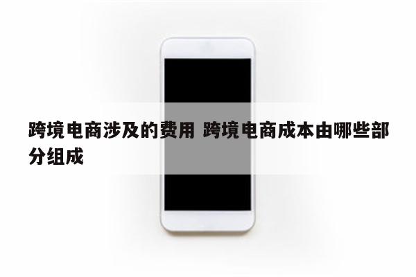 跨境电商涉及的费用 跨境电商成本由哪些部分组成