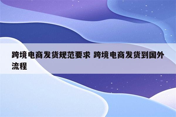 跨境电商发货规范要求 跨境电商发货到国外流程