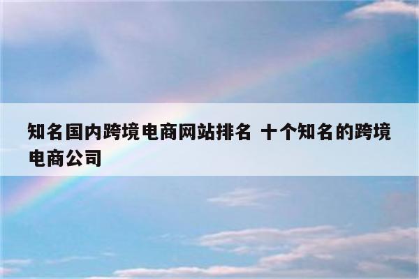 知名国内跨境电商网站排名 十个知名的跨境电商公司