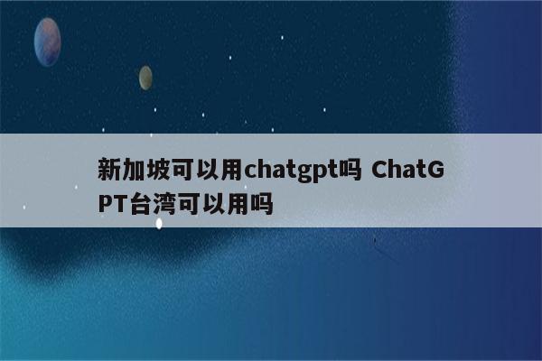新加坡可以用chatgpt吗 ChatGPT台湾可以用吗