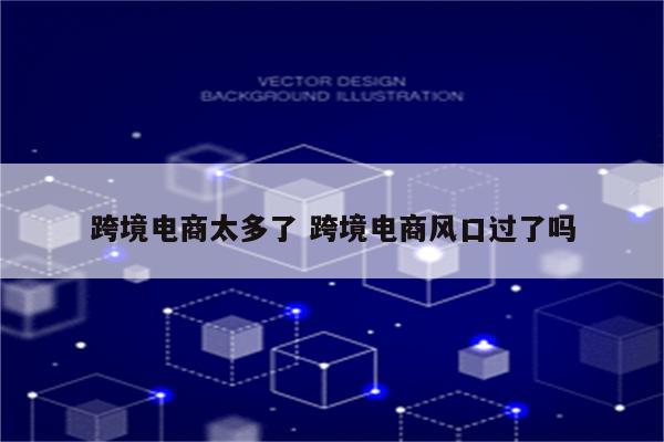跨境电商太多了 跨境电商风口过了吗