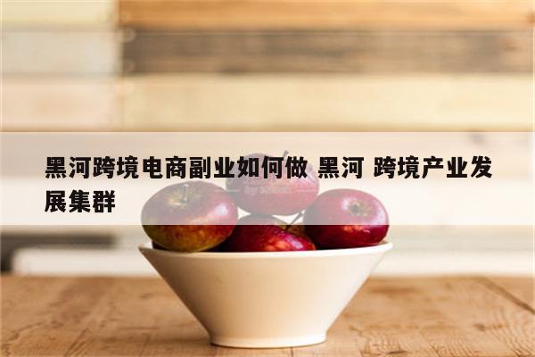 黑河跨境电商副业如何做 黑河 跨境产业发展集群