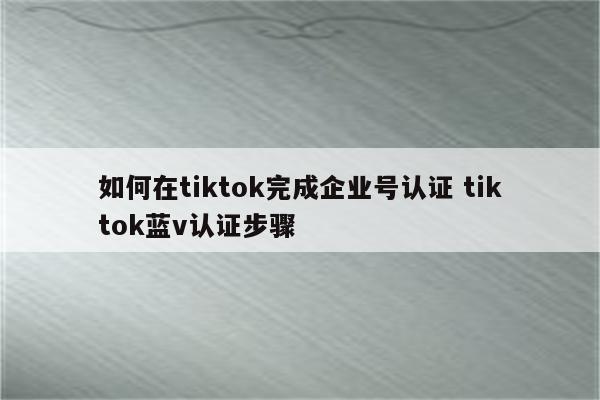 如何在tiktok完成企业号认证 tiktok蓝v认证步骤