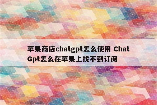 苹果商店chatgpt怎么使用 ChatGpt怎么在苹果上找不到订阅