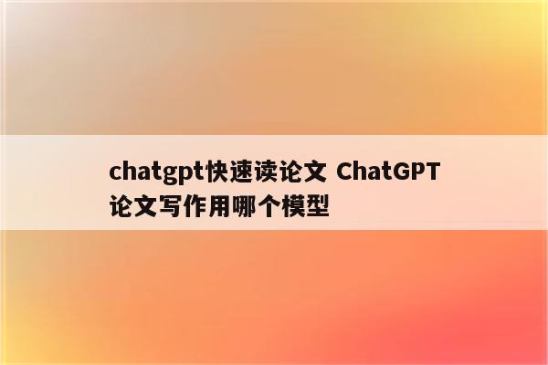 chatgpt快速读论文 ChatGPT论文写作用哪个模型