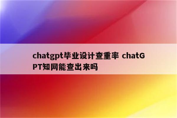 chatgpt毕业设计查重率 chatGPT知网能查出来吗