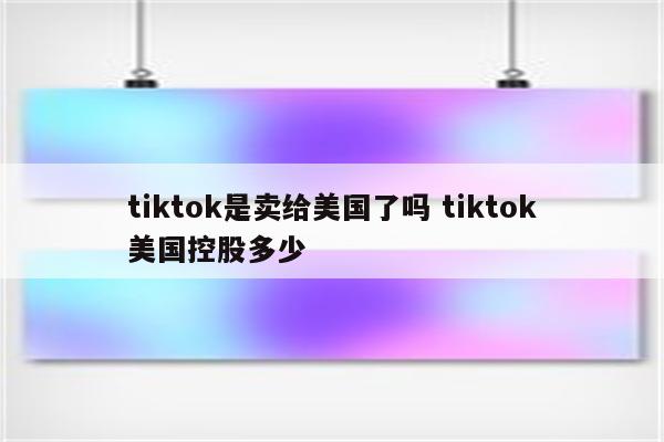 tiktok是卖给美国了吗 tiktok美国控股多少