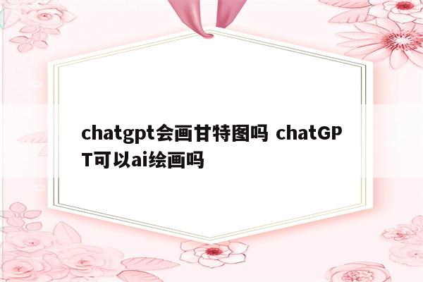 chatgpt会画甘特图吗 chatGPT可以ai绘画吗