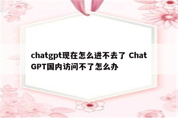 chatgpt现在怎么进不去了 ChatGPT国内访问不了怎么办