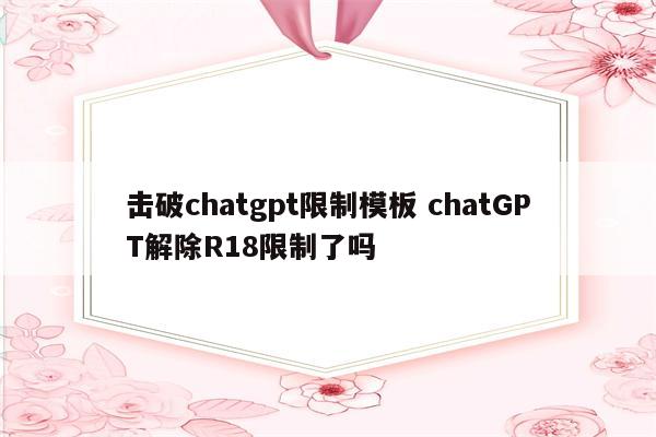 击破chatgpt限制模板 chatGPT解除R18限制了吗