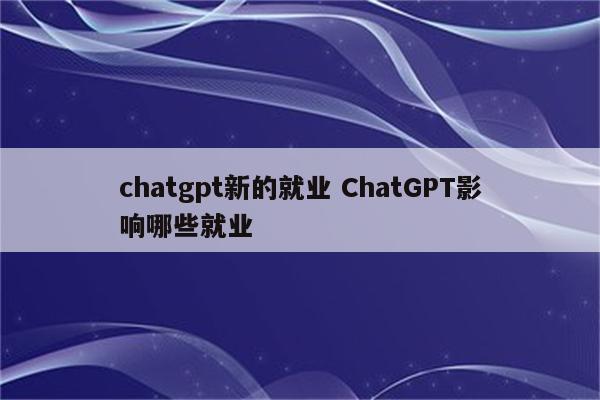 chatgpt新的就业 ChatGPT影响哪些就业