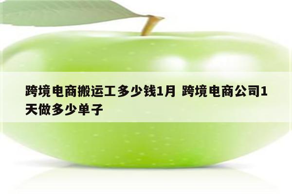 跨境电商搬运工多少钱1月 跨境电商公司1天做多少单子