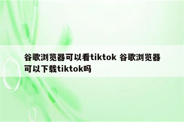 谷歌浏览器可以看tiktok 谷歌浏览器可以下载tiktok吗