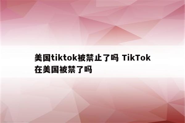 美国tiktok被禁止了吗 TikTok在美国被禁了吗