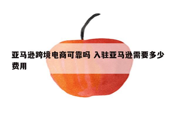 亚马逊跨境电商可靠吗 入驻亚马逊需要多少费用