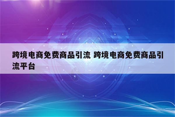 跨境电商免费商品引流 跨境电商免费商品引流平台