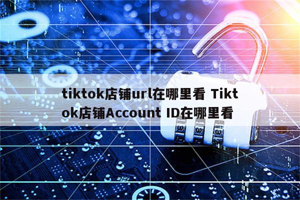 tiktok店铺url在哪里看 Tiktok店铺Account ID在哪里看