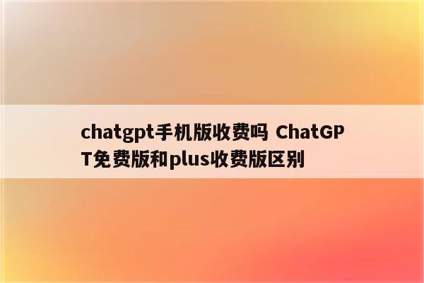 chatgpt手机版收费吗 ChatGPT免费版和plus收费版区别