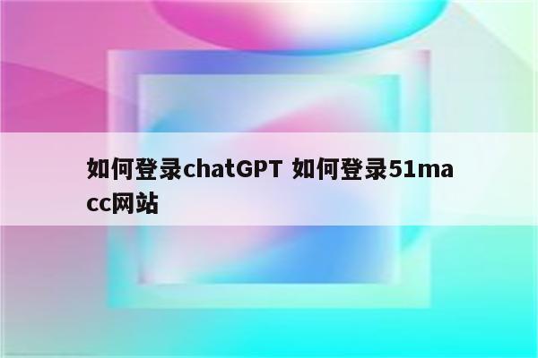 如何登录chatGPT 如何登录51macc网站