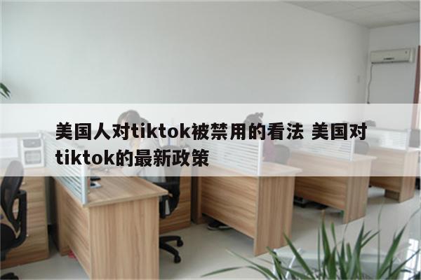 美国人对tiktok被禁用的看法 美国对tiktok的最新政策