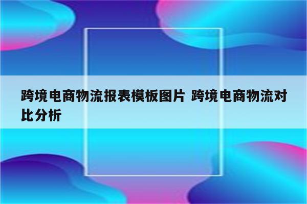 跨境电商物流报表模板图片 跨境电商物流对比分析