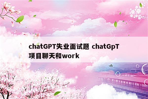 chatGPT失业面试题 chatGpT项目聊天和work