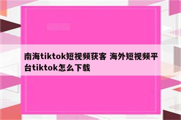 南海tiktok短视频获客 海外短视频平台tiktok怎么下载