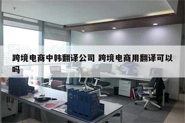 跨境电商中韩翻译公司 跨境电商用翻译可以吗
