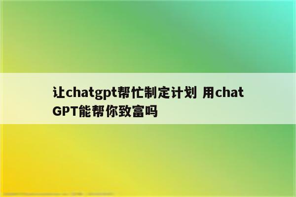 让chatgpt帮忙制定计划 用chatGPT能帮你致富吗