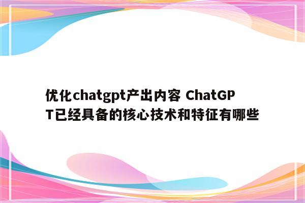 优化chatgpt产出内容 ChatGPT已经具备的核心技术和特征有哪些