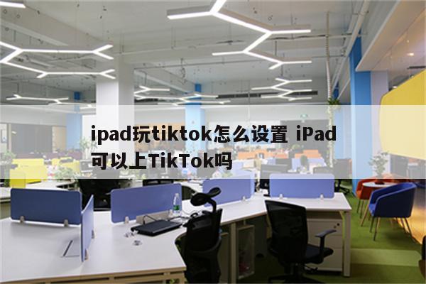 ipad玩tiktok怎么设置 iPad可以上TikTok吗