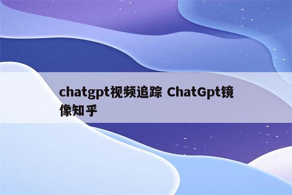 chatgpt视频追踪 ChatGpt镜像知乎