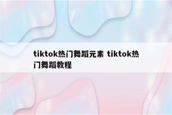 tiktok热门舞蹈元素 tiktok热门舞蹈教程