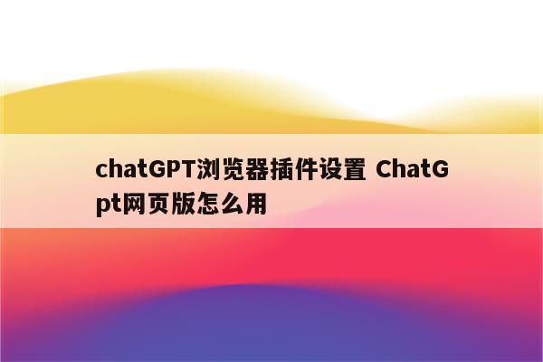 chatGPT浏览器插件设置 ChatGpt网页版怎么用