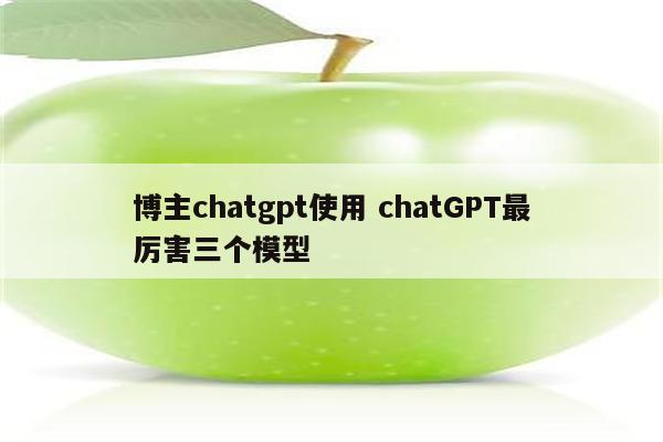 博主chatgpt使用 chatGPT最厉害三个模型