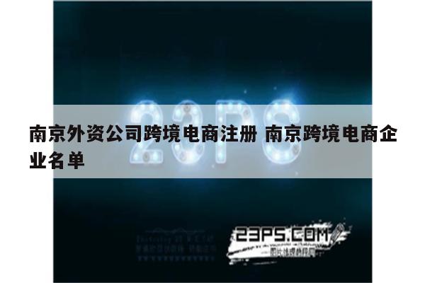 南京外资公司跨境电商注册 南京跨境电商企业名单