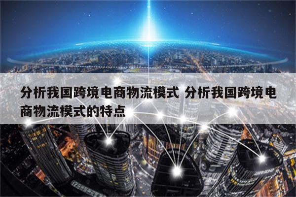 分析我国跨境电商物流模式 分析我国跨境电商物流模式的特点