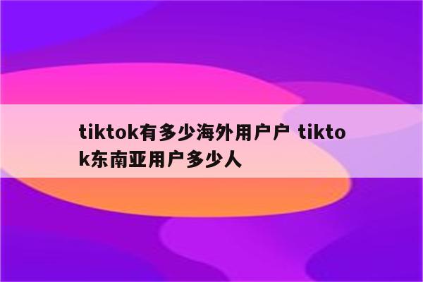 tiktok有多少海外用户户 tiktok东南亚用户多少人
