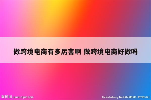 做跨境电商有多厉害啊 做跨境电商好做吗